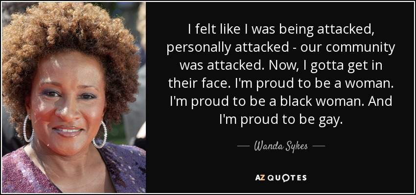 I felt like I was being attacked, personally attacked - our community was attacked. Now, I gotta get in their face. I'm proud to be a woman. I'm proud to be a black woman. And I'm proud to be gay. - Wanda Sykes