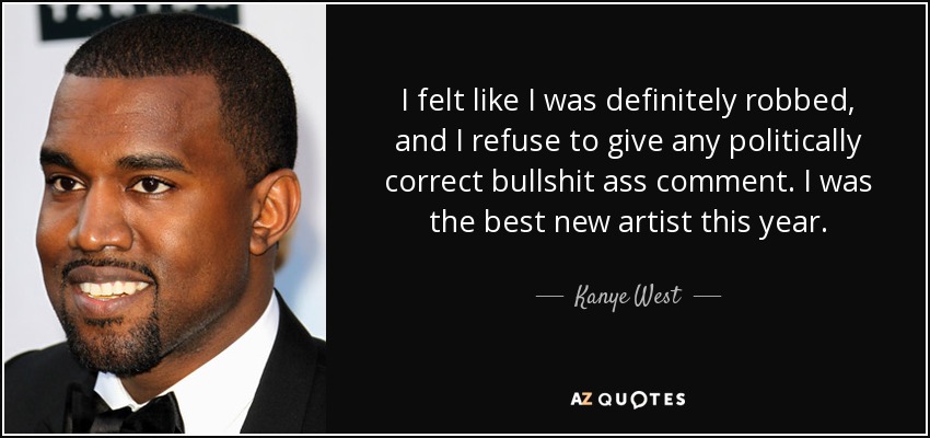 I felt like I was definitely robbed, and I refuse to give any politically correct bullshit ass comment. I was the best new artist this year. - Kanye West