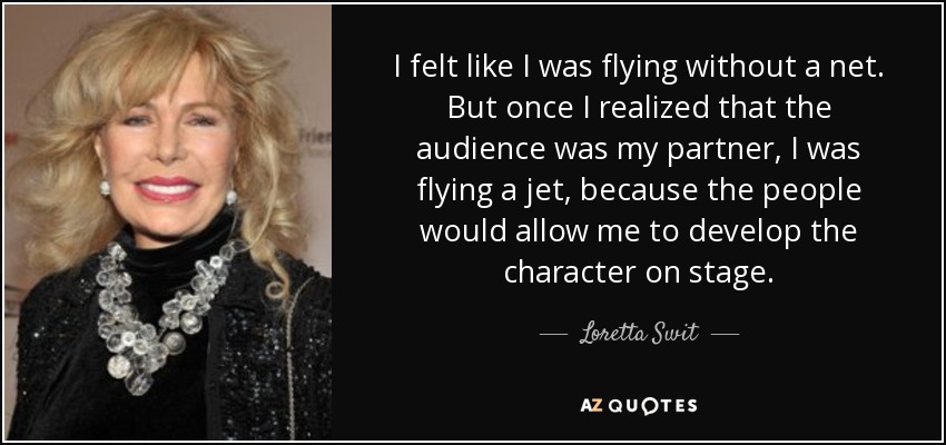 I felt like I was flying without a net. But once I realized that the audience was my partner, I was flying a jet, because the people would allow me to develop the character on stage. - Loretta Swit