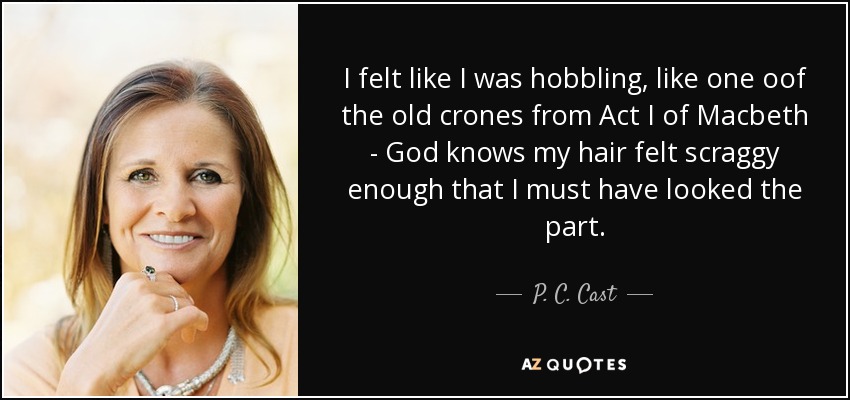 I felt like I was hobbling, like one oof the old crones from Act I of Macbeth - God knows my hair felt scraggy enough that I must have looked the part. - P. C. Cast