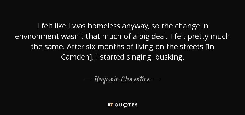 I felt like I was homeless anyway, so the change in environment wasn't that much of a big deal. I felt pretty much the same. After six months of living on the streets [in Camden], I started singing, busking. - Benjamin Clementine