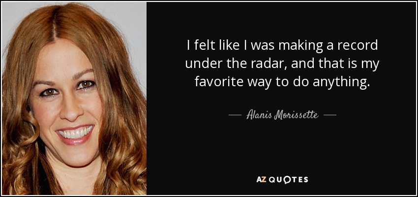 I felt like I was making a record under the radar, and that is my favorite way to do anything. - Alanis Morissette