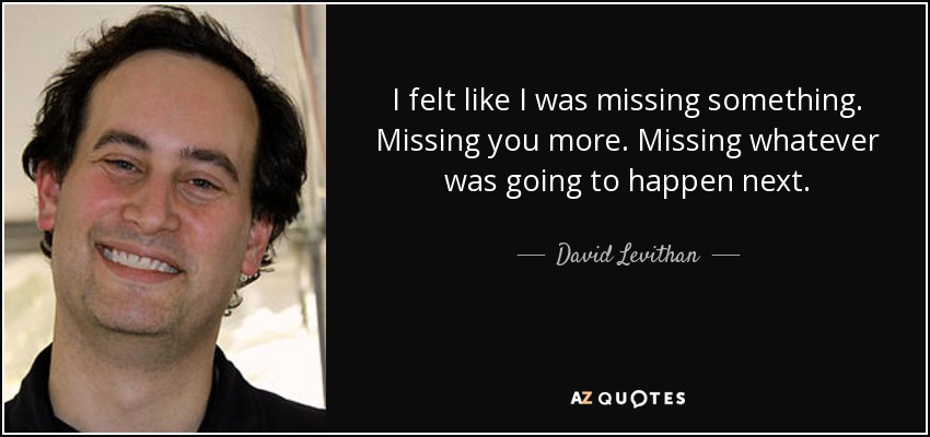 I felt like I was missing something. Missing you more. Missing whatever was going to happen next. - David Levithan