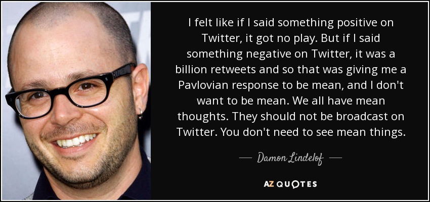 I felt like if I said something positive on Twitter, it got no play. But if I said something negative on Twitter, it was a billion retweets and so that was giving me a Pavlovian response to be mean, and I don't want to be mean. We all have mean thoughts. They should not be broadcast on Twitter. You don't need to see mean things. - Damon Lindelof