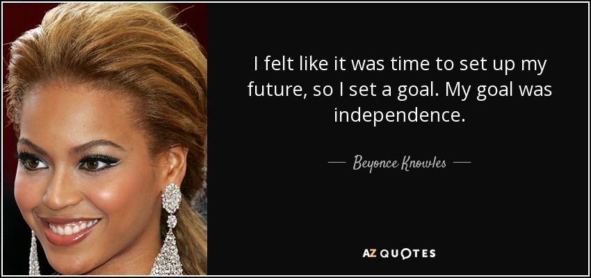 I felt like it was time to set up my future, so I set a goal. My goal was independence. - Beyonce Knowles