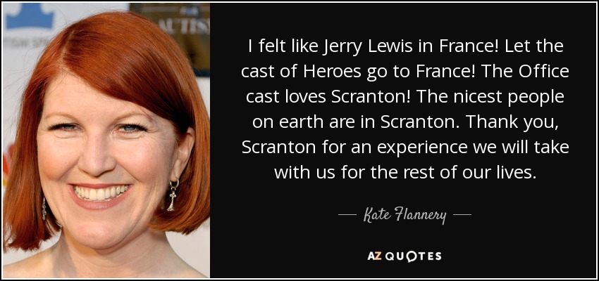 I felt like Jerry Lewis in France! Let the cast of Heroes go to France! The Office cast loves Scranton! The nicest people on earth are in Scranton. Thank you, Scranton for an experience we will take with us for the rest of our lives. - Kate Flannery