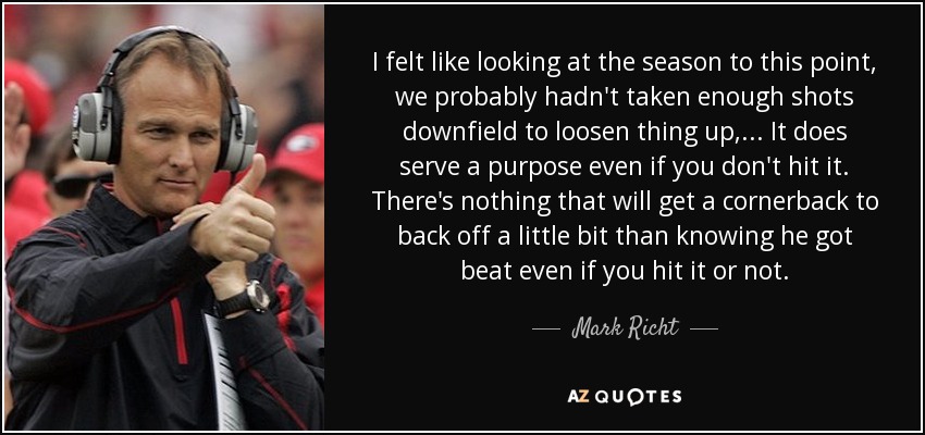 I felt like looking at the season to this point, we probably hadn't taken enough shots downfield to loosen thing up, ... It does serve a purpose even if you don't hit it. There's nothing that will get a cornerback to back off a little bit than knowing he got beat even if you hit it or not. - Mark Richt