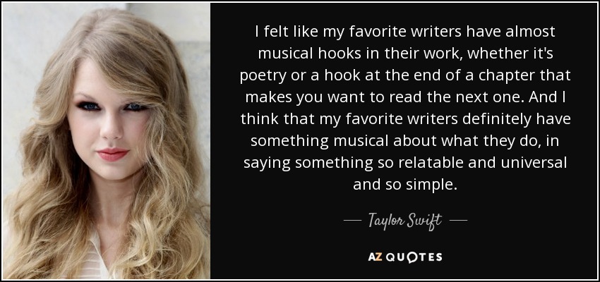I felt like my favorite writers have almost musical hooks in their work, whether it's poetry or a hook at the end of a chapter that makes you want to read the next one. And I think that my favorite writers definitely have something musical about what they do, in saying something so relatable and universal and so simple. - Taylor Swift