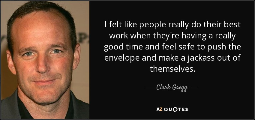 I felt like people really do their best work when they're having a really good time and feel safe to push the envelope and make a jackass out of themselves. - Clark Gregg