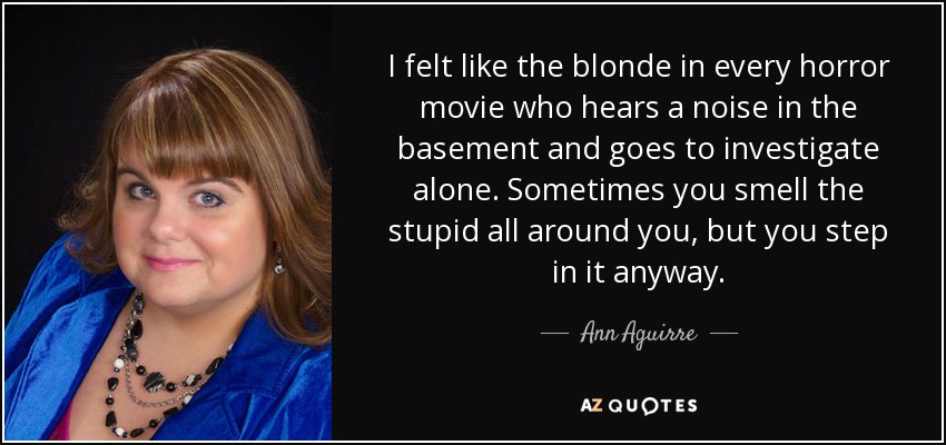 I felt like the blonde in every horror movie who hears a noise in the basement and goes to investigate alone. Sometimes you smell the stupid all around you, but you step in it anyway. - Ann Aguirre