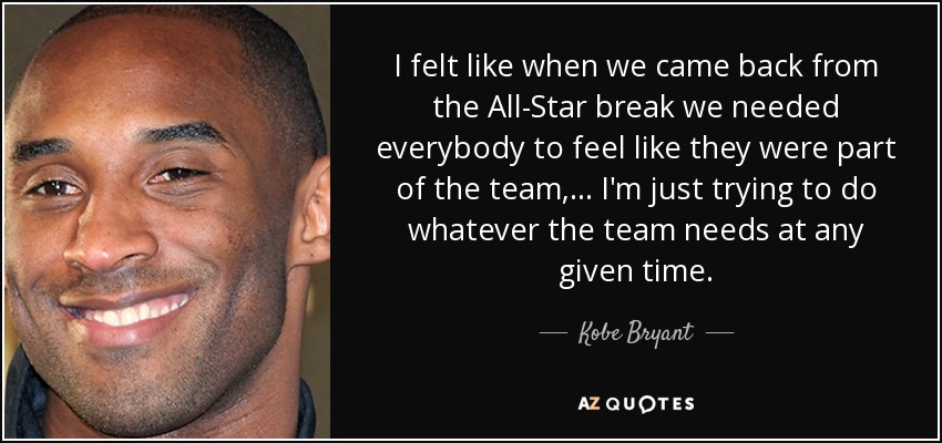 I felt like when we came back from the All-Star break we needed everybody to feel like they were part of the team, ... I'm just trying to do whatever the team needs at any given time. - Kobe Bryant