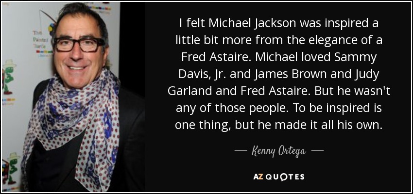 I felt Michael Jackson was inspired a little bit more from the elegance of a Fred Astaire. Michael loved Sammy Davis, Jr. and James Brown and Judy Garland and Fred Astaire. But he wasn't any of those people. To be inspired is one thing, but he made it all his own. - Kenny Ortega