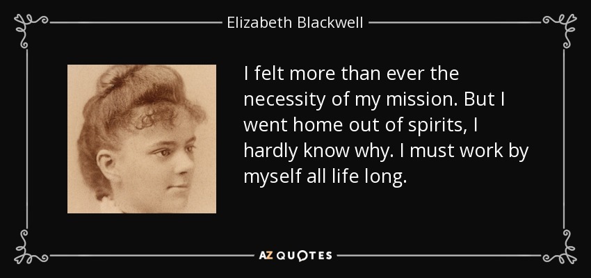 I felt more than ever the necessity of my mission. But I went home out of spirits, I hardly know why. I must work by myself all life long. - Elizabeth Blackwell