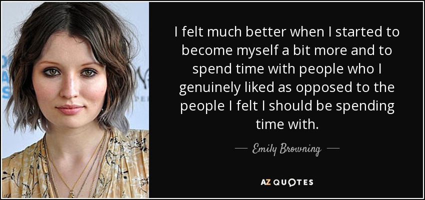 I felt much better when I started to become myself a bit more and to spend time with people who I genuinely liked as opposed to the people I felt I should be spending time with. - Emily Browning