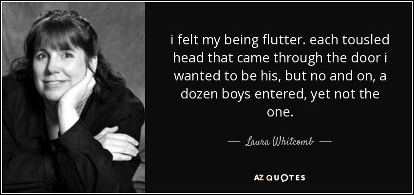 i felt my being flutter. each tousled head that came through the door i wanted to be his, but no and on, a dozen boys entered, yet not the one. - Laura Whitcomb