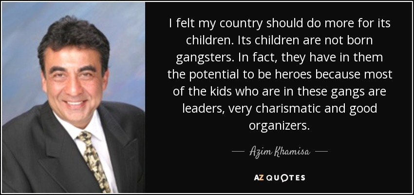 I felt my country should do more for its children. Its children are not born gangsters. In fact, they have in them the potential to be heroes because most of the kids who are in these gangs are leaders, very charismatic and good organizers. - Azim Khamisa