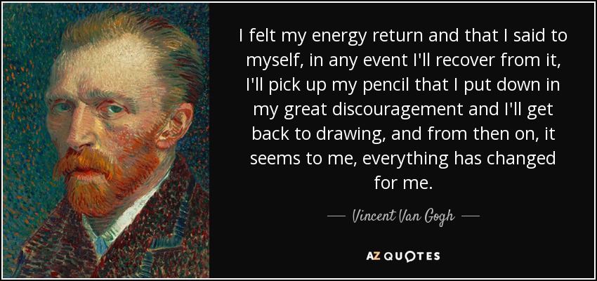 I felt my energy return and that I said to myself, in any event I'll recover from it, I'll pick up my pencil that I put down in my great discouragement and I'll get back to drawing, and from then on, it seems to me, everything has changed for me. - Vincent Van Gogh