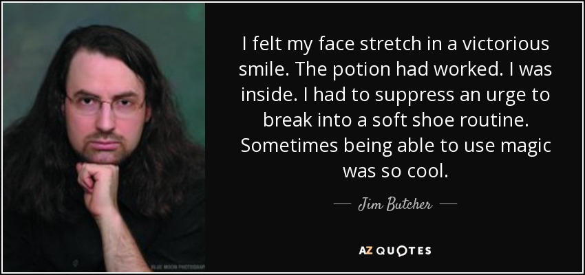 I felt my face stretch in a victorious smile. The potion had worked. I was inside. I had to suppress an urge to break into a soft shoe routine. Sometimes being able to use magic was so cool. - Jim Butcher