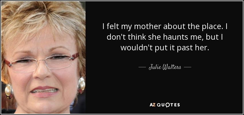 I felt my mother about the place. I don't think she haunts me, but I wouldn't put it past her. - Julie Walters