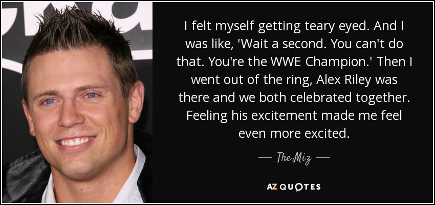 I felt myself getting teary eyed. And I was like, 'Wait a second. You can't do that. You're the WWE Champion.' Then I went out of the ring, Alex Riley was there and we both celebrated together. Feeling his excitement made me feel even more excited. - The Miz