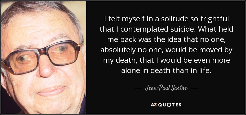 I felt myself in a solitude so frightful that I contemplated suicide. What held me back was the idea that no one, absolutely no one, would be moved by my death, that I would be even more alone in death than in life. - Jean-Paul Sartre
