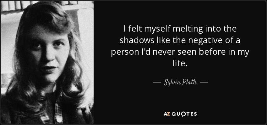 I felt myself melting into the shadows like the negative of a person I'd never seen before in my life. - Sylvia Plath
