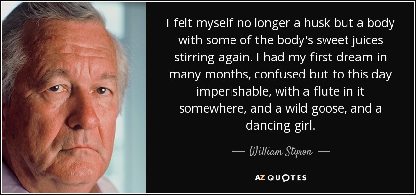 I felt myself no longer a husk but a body with some of the body's sweet juices stirring again. I had my first dream in many months, confused but to this day imperishable, with a flute in it somewhere, and a wild goose, and a dancing girl. - William Styron