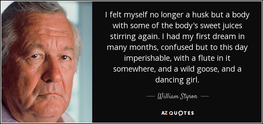 I felt myself no longer a husk but a body with some of the body's sweet juices stirring again. I had my first dream in many months, confused but to this day imperishable, with a flute in it somewhere, and a wild goose, and a dancing girl. - William Styron
