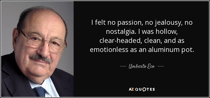 I felt no passion, no jealousy, no nostalgia. I was hollow, clear-headed, clean, and as emotionless as an aluminum pot. - Umberto Eco