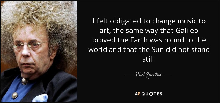I felt obligated to change music to art, the same way that Galileo proved the Earth was round to the world and that the Sun did not stand still. - Phil Spector