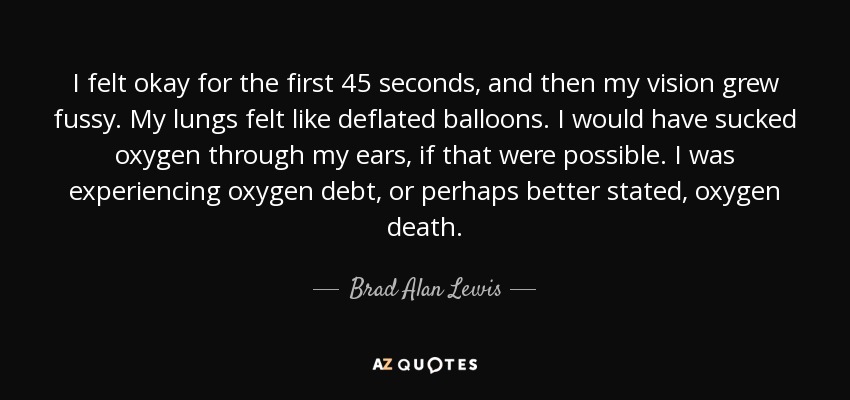 I felt okay for the first 45 seconds, and then my vision grew fussy. My lungs felt like deflated balloons. I would have sucked oxygen through my ears, if that were possible. I was experiencing oxygen debt, or perhaps better stated, oxygen death. - Brad Alan Lewis
