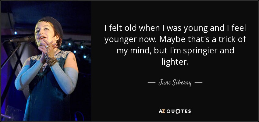 I felt old when I was young and I feel younger now. Maybe that's a trick of my mind, but I'm springier and lighter. - Jane Siberry