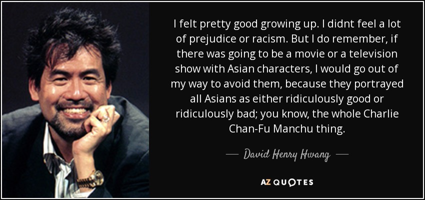 I felt pretty good growing up. I didnt feel a lot of prejudice or racism. But I do remember, if there was going to be a movie or a television show with Asian characters, I would go out of my way to avoid them, because they portrayed all Asians as either ridiculously good or ridiculously bad; you know, the whole Charlie Chan-Fu Manchu thing. - David Henry Hwang