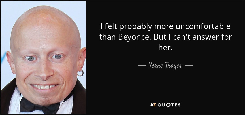 I felt probably more uncomfortable than Beyonce. But I can't answer for her. - Verne Troyer