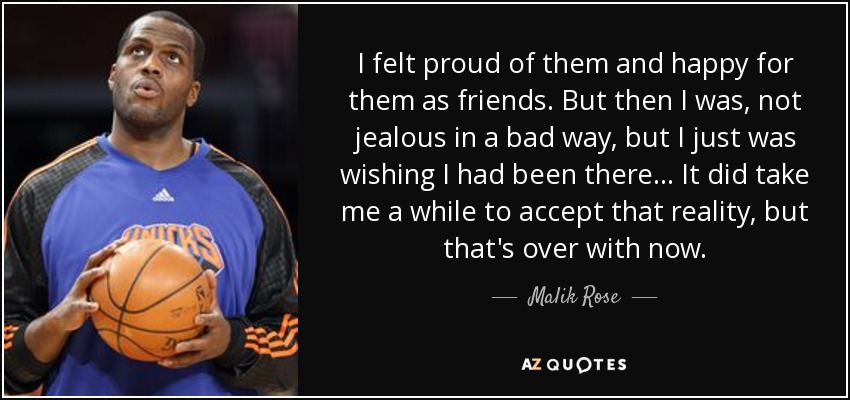 I felt proud of them and happy for them as friends. But then I was, not jealous in a bad way, but I just was wishing I had been there ... It did take me a while to accept that reality, but that's over with now. - Malik Rose