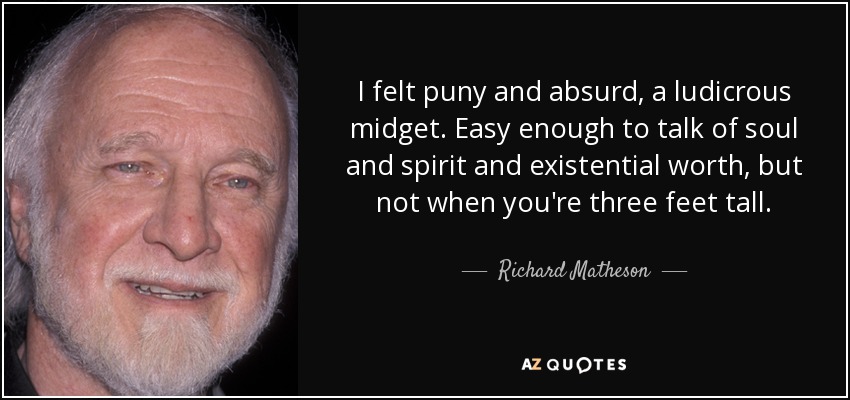 I felt puny and absurd, a ludicrous midget. Easy enough to talk of soul and spirit and existential worth, but not when you're three feet tall. - Richard Matheson