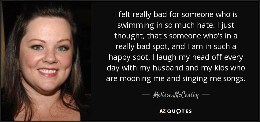 I felt really bad for someone who is swimming in so much hate. I just thought, that's someone who's in a really bad spot, and I am in such a happy spot. I laugh my head off every day with my husband and my kids who are mooning me and singing me songs. - Melissa McCarthy