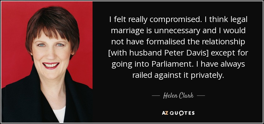 I felt really compromised. I think legal marriage is unnecessary and I would not have formalised the relationship [with husband Peter Davis] except for going into Parliament. I have always railed against it privately. - Helen Clark
