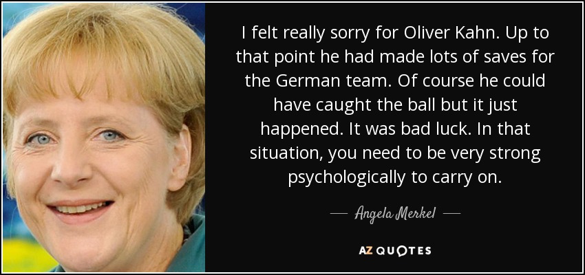 I felt really sorry for Oliver Kahn. Up to that point he had made lots of saves for the German team. Of course he could have caught the ball but it just happened. It was bad luck. In that situation, you need to be very strong psychologically to carry on. - Angela Merkel