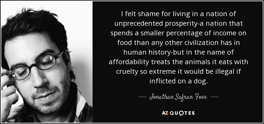 I felt shame for living in a nation of unprecedented prosperity-a nation that spends a smaller percentage of income on food than any other civilization has in human history-but in the name of affordability treats the animals it eats with cruelty so extreme it would be illegal if inflicted on a dog. - Jonathan Safran Foer