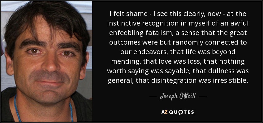 I felt shame - I see this clearly, now - at the instinctive recognition in myself of an awful enfeebling fatalism, a sense that the great outcomes were but randomly connected to our endeavors, that life was beyond mending, that love was loss, that nothing worth saying was sayable, that dullness was general, that disintegration was irresistible. - Joseph O'Neill