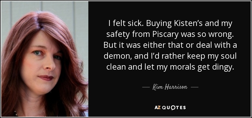 I felt sick. Buying Kisten’s and my safety from Piscary was so wrong. But it was either that or deal with a demon, and I’d rather keep my soul clean and let my morals get dingy. - Kim Harrison