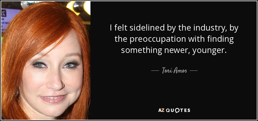 I felt sidelined by the industry, by the preoccupation with finding something newer, younger. - Tori Amos
