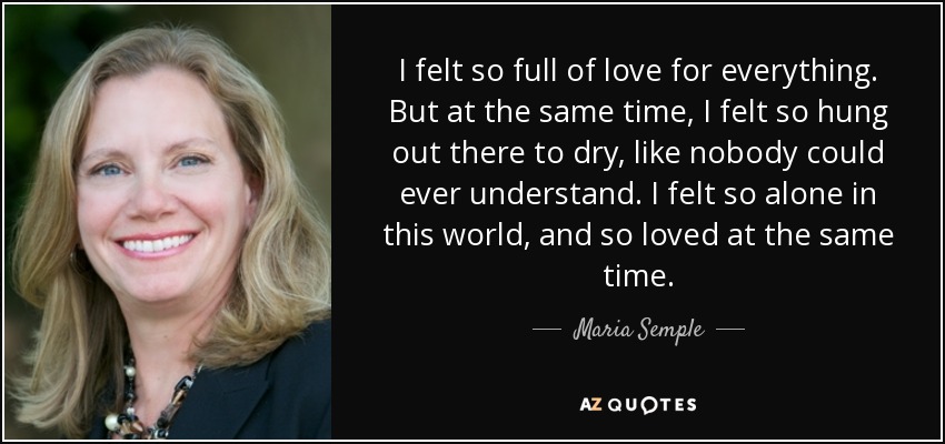 I felt so full of love for everything. But at the same time, I felt so hung out there to dry, like nobody could ever understand. I felt so alone in this world, and so loved at the same time. - Maria Semple