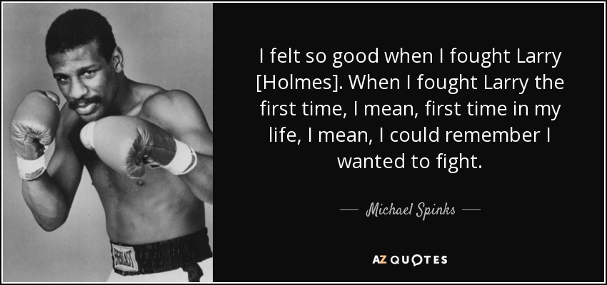 I felt so good when I fought Larry [Holmes]. When I fought Larry the first time, I mean, first time in my life, I mean, I could remember I wanted to fight. - Michael Spinks