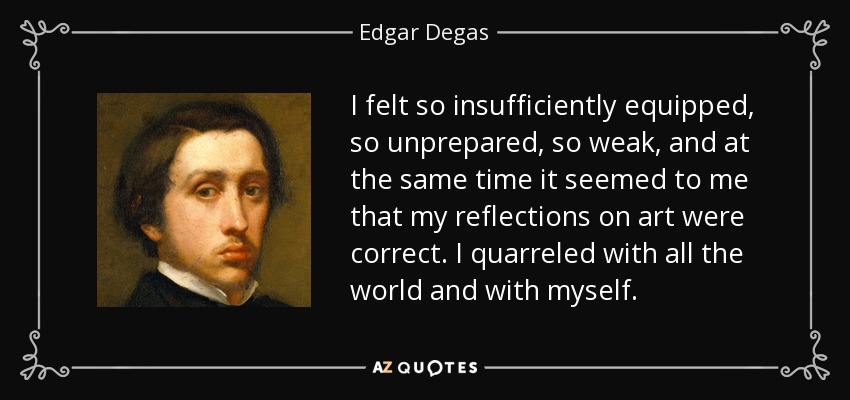 I felt so insufficiently equipped, so unprepared, so weak, and at the same time it seemed to me that my reflections on art were correct. I quarreled with all the world and with myself. - Edgar Degas