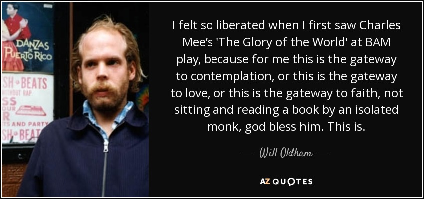 I felt so liberated when I first saw Charles Mee’s 'The Glory of the World' at BAM play, because for me this is the gateway to contemplation, or this is the gateway to love, or this is the gateway to faith, not sitting and reading a book by an isolated monk, god bless him. This is. - Will Oldham
