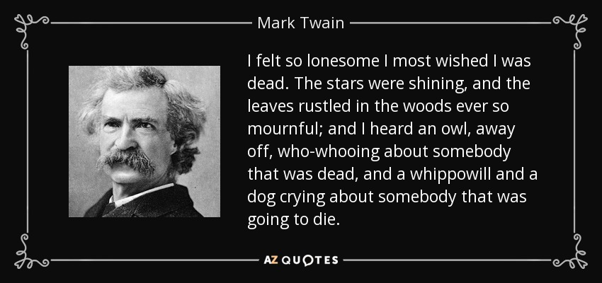 I felt so lonesome I most wished I was dead. The stars were shining, and the leaves rustled in the woods ever so mournful; and I heard an owl, away off, who-whooing about somebody that was dead, and a whippowill and a dog crying about somebody that was going to die. - Mark Twain