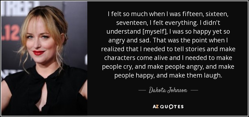 I felt so much when I was fifteen, sixteen, seventeen, I felt everything. I didn't understand [myself], I was so happy yet so angry and sad. That was the point when I realized that I needed to tell stories and make characters come alive and I needed to make people cry, and make people angry, and make people happy, and make them laugh. - Dakota Johnson