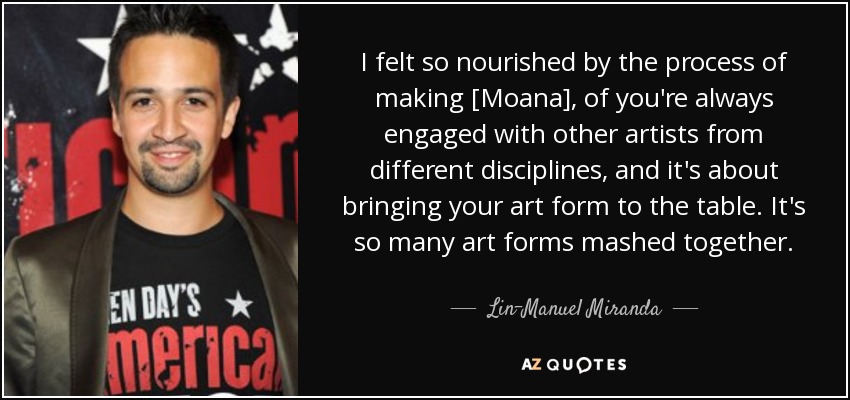 I felt so nourished by the process of making [Moana], of you're always engaged with other artists from different disciplines, and it's about bringing your art form to the table. It's so many art forms mashed together. - Lin-Manuel Miranda